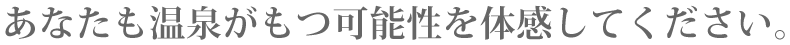 あなたも温泉がもつ可能性を体感してください。